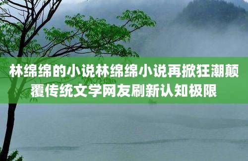 林绵绵的小说林绵绵小说再掀狂潮颠覆传统文学网友刷新认知极限