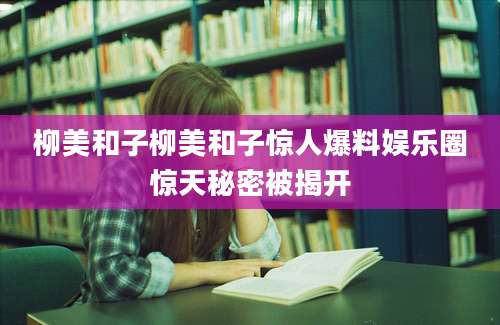 柳美和子柳美和子惊人爆料娱乐圈惊天秘密被揭开