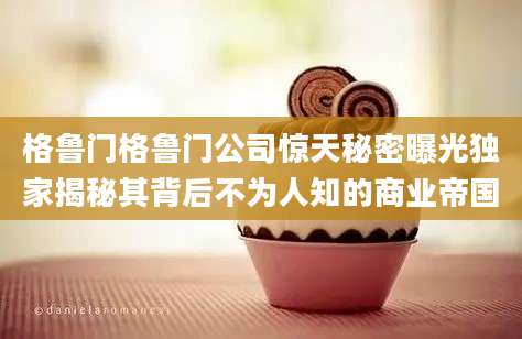 格鲁门格鲁门公司惊天秘密曝光独家揭秘其背后不为人知的商业帝国