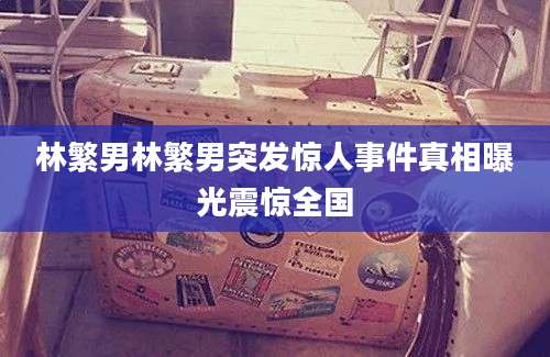 林繁男林繁男突发惊人事件真相曝光震惊全国