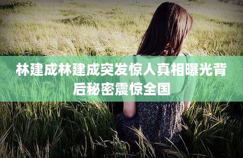 林建成林建成突发惊人真相曝光背后秘密震惊全国