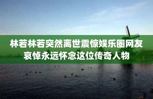 林若林若突然离世震惊娱乐圈网友哀悼永远怀念这位传奇人物