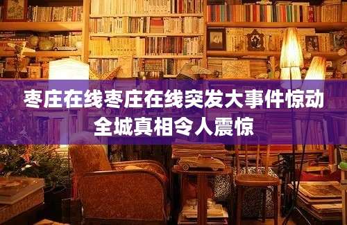 枣庄在线枣庄在线突发大事件惊动全城真相令人震惊