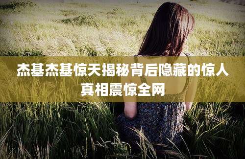 杰基杰基惊天揭秘背后隐藏的惊人真相震惊全网