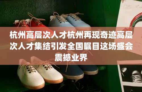 杭州高层次人才杭州再现奇迹高层次人才集结引发全国瞩目这场盛会震撼业界