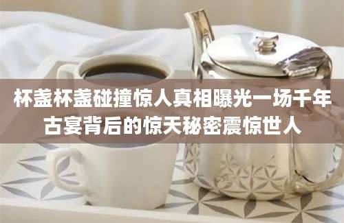杯盏杯盏碰撞惊人真相曝光一场千年古宴背后的惊天秘密震惊世人