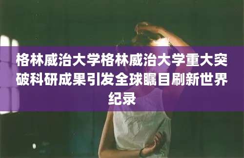格林威治大学格林威治大学重大突破科研成果引发全球瞩目刷新世界纪录