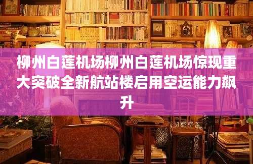 柳州白莲机场柳州白莲机场惊现重大突破全新航站楼启用空运能力飙升
