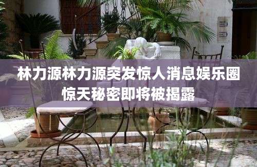 林力源林力源突发惊人消息娱乐圈惊天秘密即将被揭露