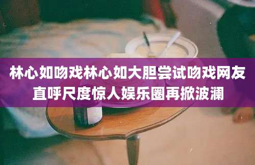 林心如吻戏林心如大胆尝试吻戏网友直呼尺度惊人娱乐圈再掀波澜