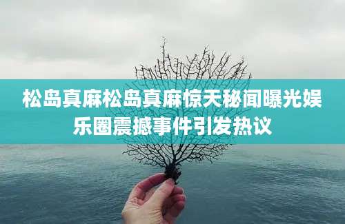 松岛真麻松岛真麻惊天秘闻曝光娱乐圈震撼事件引发热议