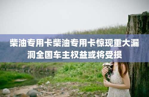 柴油专用卡柴油专用卡惊现重大漏洞全国车主权益或将受损
