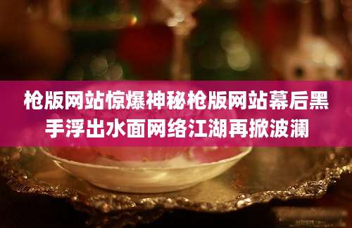 枪版网站惊爆神秘枪版网站幕后黑手浮出水面网络江湖再掀波澜