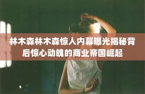林木森林木森惊人内幕曝光揭秘背后惊心动魄的商业帝国崛起
