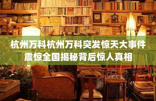 杭州万科杭州万科突发惊天大事件震惊全国揭秘背后惊人真相