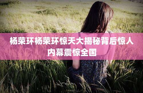 杨荣环杨荣环惊天大揭秘背后惊人内幕震惊全国