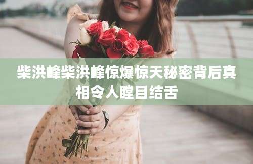 柴洪峰柴洪峰惊爆惊天秘密背后真相令人瞠目结舌