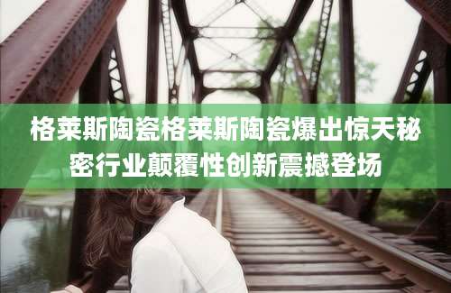 格莱斯陶瓷格莱斯陶瓷爆出惊天秘密行业颠覆性创新震撼登场