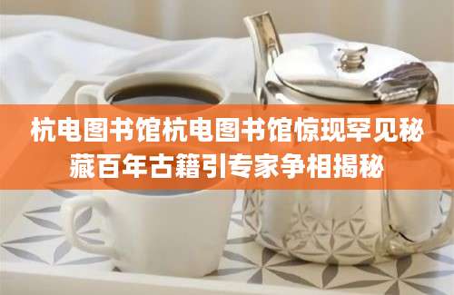 杭电图书馆杭电图书馆惊现罕见秘藏百年古籍引专家争相揭秘
