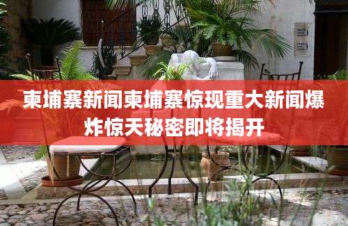 柬埔寨新闻柬埔寨惊现重大新闻爆炸惊天秘密即将揭开