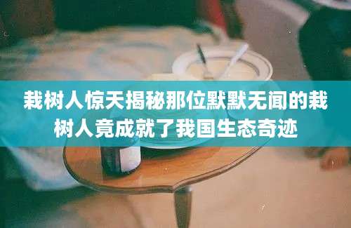 栽树人惊天揭秘那位默默无闻的栽树人竟成就了我国生态奇迹