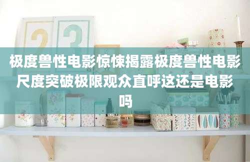 极度兽性电影惊悚揭露极度兽性电影尺度突破极限观众直呼这还是电影吗