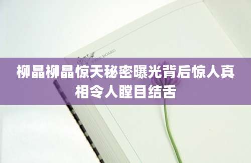 柳晶柳晶惊天秘密曝光背后惊人真相令人瞠目结舌