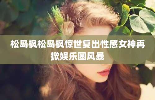 松岛枫松岛枫惊世复出性感女神再掀娱乐圈风暴