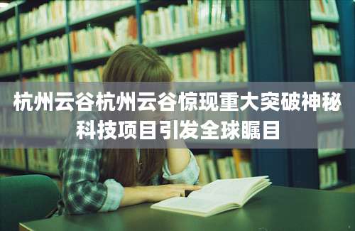 杭州云谷杭州云谷惊现重大突破神秘科技项目引发全球瞩目