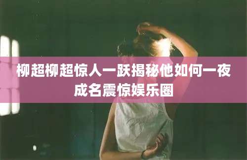 柳超柳超惊人一跃揭秘他如何一夜成名震惊娱乐圈