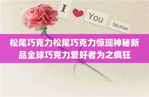 松尾巧克力松尾巧克力惊现神秘新品全球巧克力爱好者为之疯狂
