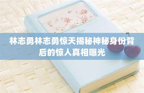 林志勇林志勇惊天揭秘神秘身份背后的惊人真相曝光