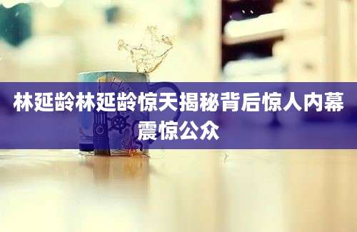 林延龄林延龄惊天揭秘背后惊人内幕震惊公众