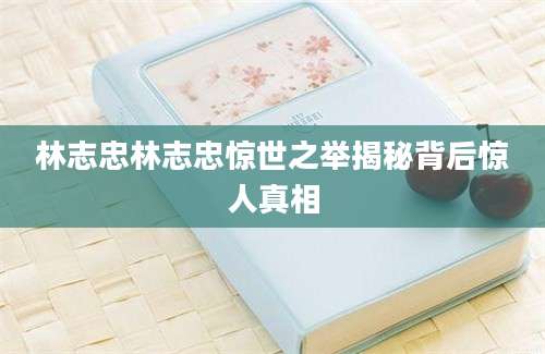 林志忠林志忠惊世之举揭秘背后惊人真相