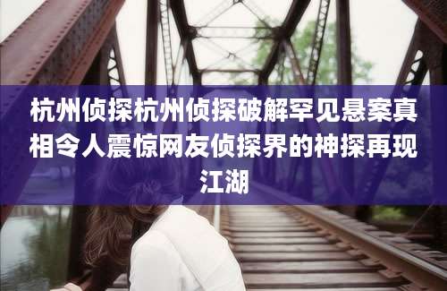 杭州侦探杭州侦探破解罕见悬案真相令人震惊网友侦探界的神探再现江湖