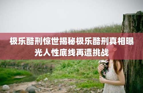 极乐酷刑惊世揭秘极乐酷刑真相曝光人性底线再遭挑战