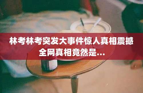 林考林考突发大事件惊人真相震撼全网真相竟然是...