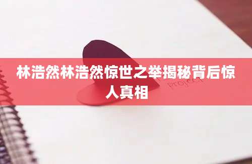 林浩然林浩然惊世之举揭秘背后惊人真相