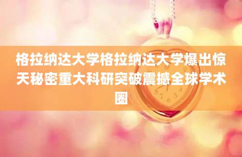 格拉纳达大学格拉纳达大学爆出惊天秘密重大科研突破震撼全球学术圈
