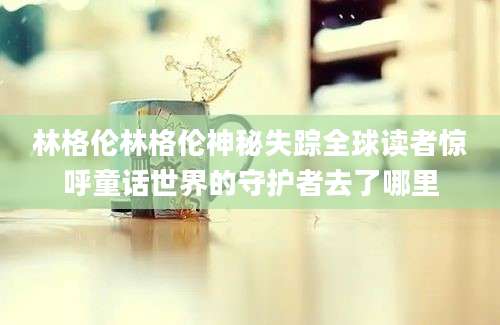 林格伦林格伦神秘失踪全球读者惊呼童话世界的守护者去了哪里