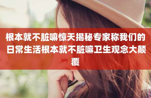 根本就不脏嘛惊天揭秘专家称我们的日常生活根本就不脏嘛卫生观念大颠覆