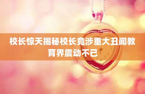 校长惊天揭秘校长竟涉重大丑闻教育界震动不已