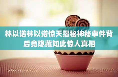 林以诺林以诺惊天揭秘神秘事件背后竟隐藏如此惊人真相