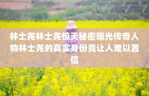 林士尧林士尧惊天秘密曝光传奇人物林士尧的真实身份竟让人难以置信