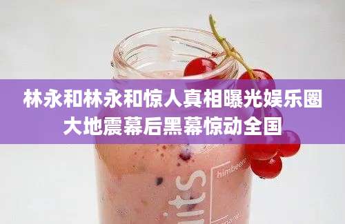 林永和林永和惊人真相曝光娱乐圈大地震幕后黑幕惊动全国