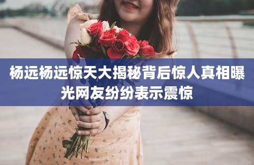 杨远杨远惊天大揭秘背后惊人真相曝光网友纷纷表示震惊