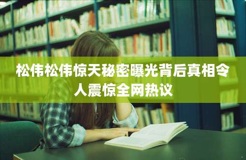 松伟松伟惊天秘密曝光背后真相令人震惊全网热议