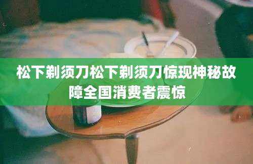 松下剃须刀松下剃须刀惊现神秘故障全国消费者震惊