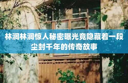 林涧林涧惊人秘密曝光竟隐藏着一段尘封千年的传奇故事
