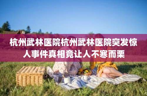 杭州武林医院杭州武林医院突发惊人事件真相竟让人不寒而栗